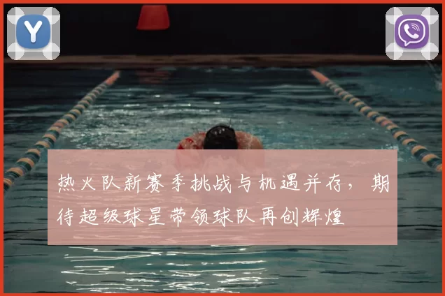 热火队新赛季挑战与机遇并存，期待超级球星带领球队再创辉煌