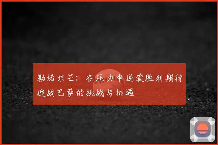 勒诺尔芒:在压力中逆袭胜利期待迎战巴萨的挑战与机遇