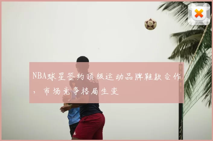 NBA球星签约顶级运动品牌鞋款合作，市场竞争格局生变