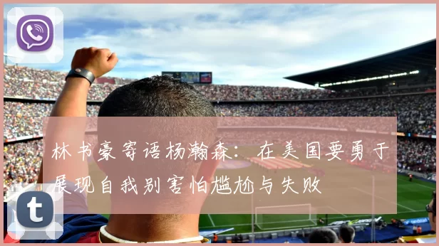 林书豪寄语杨瀚森：在美国要勇于展现自我别害怕尴尬与失败