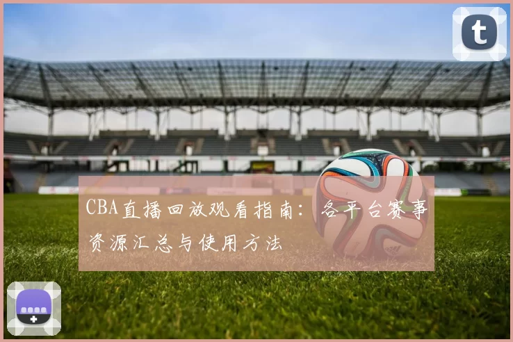 CBA直播回放观看指南：各平台赛事资源汇总与使用方法