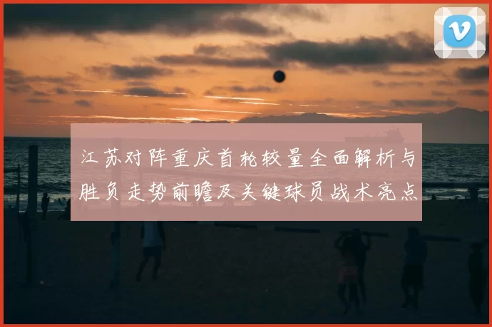江苏对阵重庆首轮较量全面解析与胜负走势前瞻及关键球员战术亮点观察