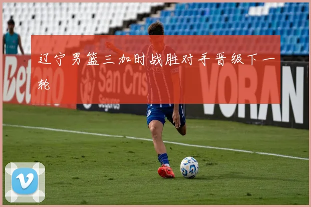 辽宁男篮三加时战胜对手晋级下一轮