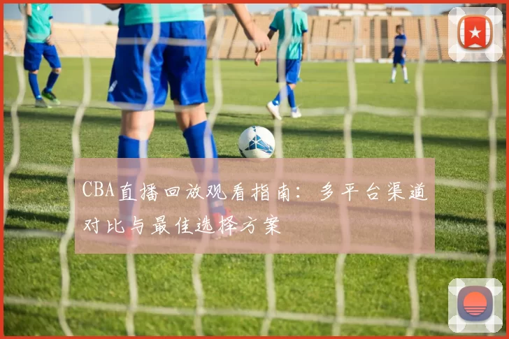 CBA直播回放观看指南：多平台渠道对比与最佳选择方案