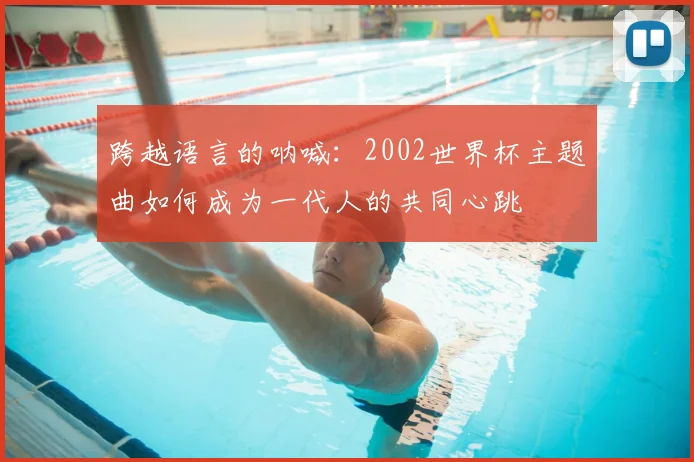 跨越语言的呐喊：2002世界杯主题曲如何成为一代人的共同心跳