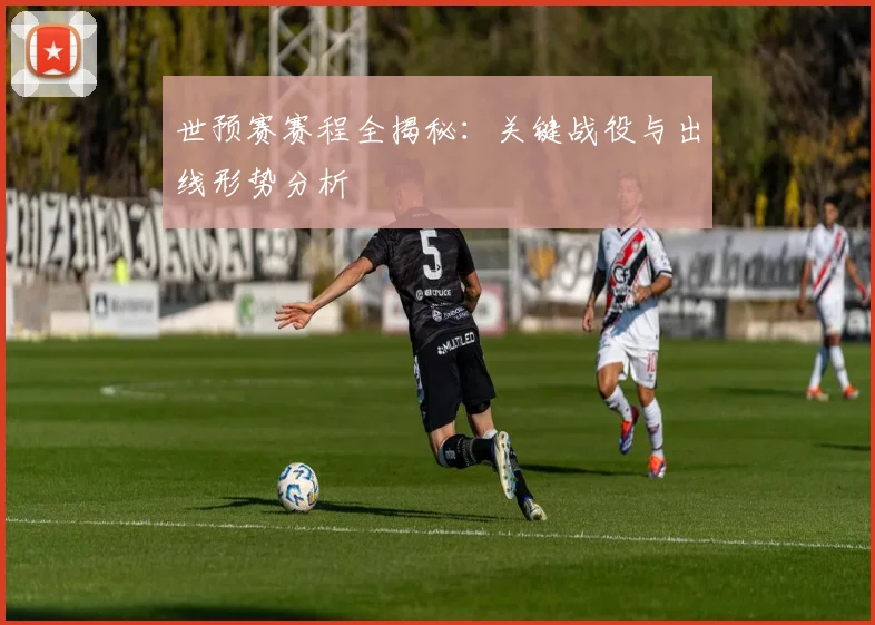 世预赛赛程全揭秘:关键战役与出线形势分析