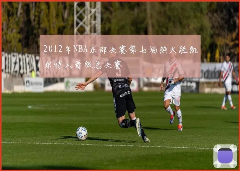 2012年NBA东部决赛第七场热火胜凯尔特人晋级总决赛