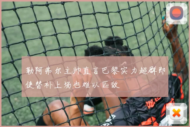 勒阿弗尔主帅直言巴黎实力超群即使替补上场也难以匹敌