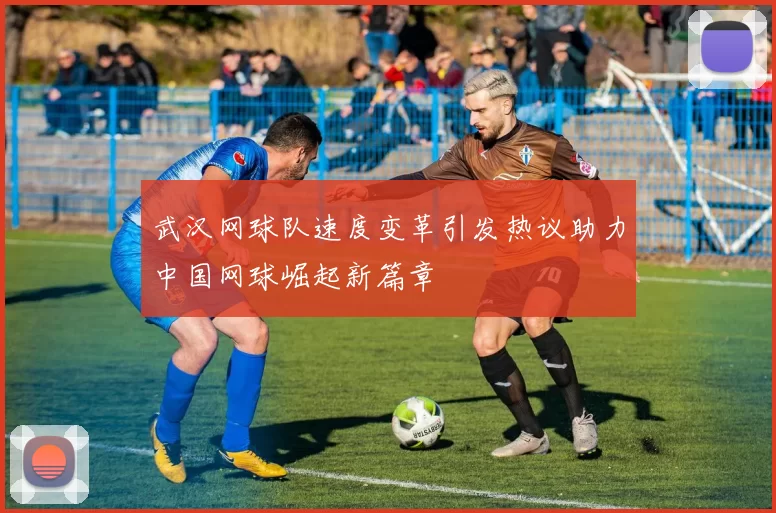 武汉网球队速度变革引发热议助力中国网球崛起新篇章