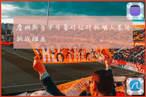 詹姆斯与字母哥对位对抗湖人客场挑战雄鹿