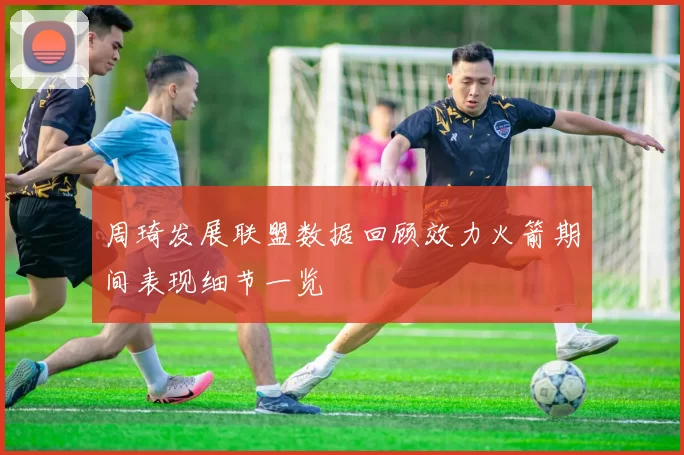 周琦发展联盟数据回顾效力火箭期间表现细节一览