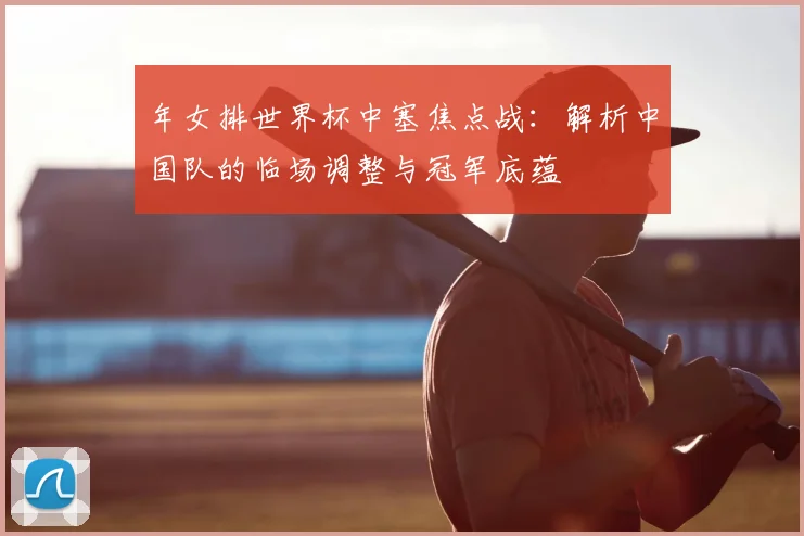 年女排世界杯中塞焦点战：解析中国队的临场调整与冠军底蕴
