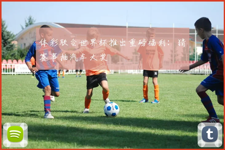 体彩联合世界杯推出重磅福利:猜赛事抽汽车大奖