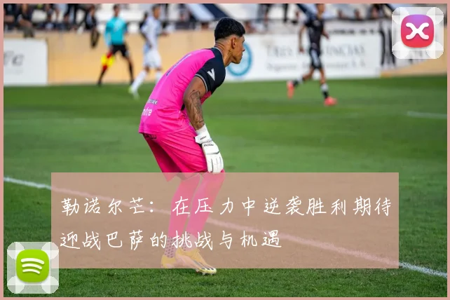 勒诺尔芒:在压力中逆袭胜利期待迎战巴萨的挑战与机遇