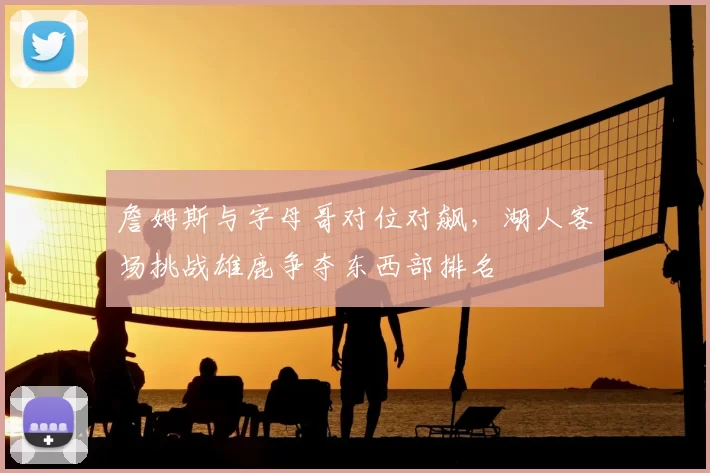 詹姆斯与字母哥对位对飙，湖人客场挑战雄鹿争夺东西部排名