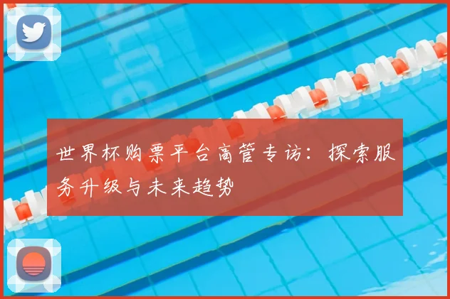 世界杯购票平台高管专访:探索服务升级与未来趋势