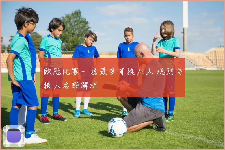 欧冠比赛一场最多可换几人 规则与换人名额解析