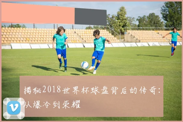 揭秘2018世界杯球盘背后的传奇:从爆冷到荣耀