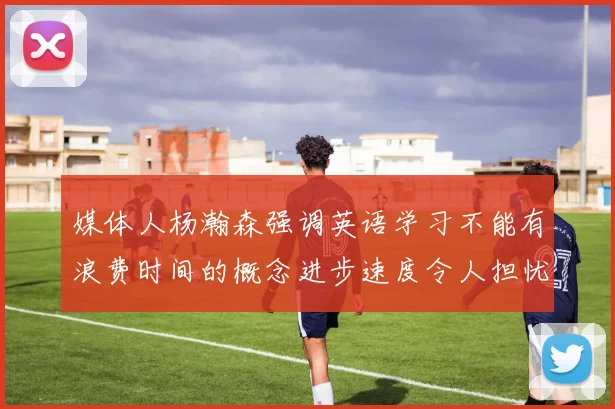 媒体人杨瀚森强调英语学习不能有浪费时间的概念进步速度令人担忧