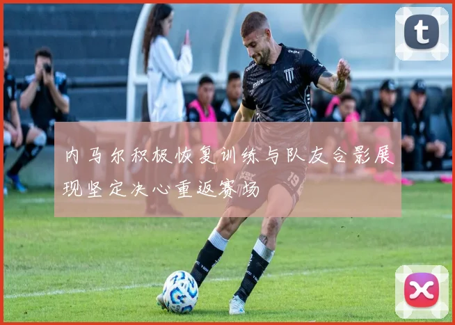 内马尔积极恢复训练与队友合影展现坚定决心重返赛场