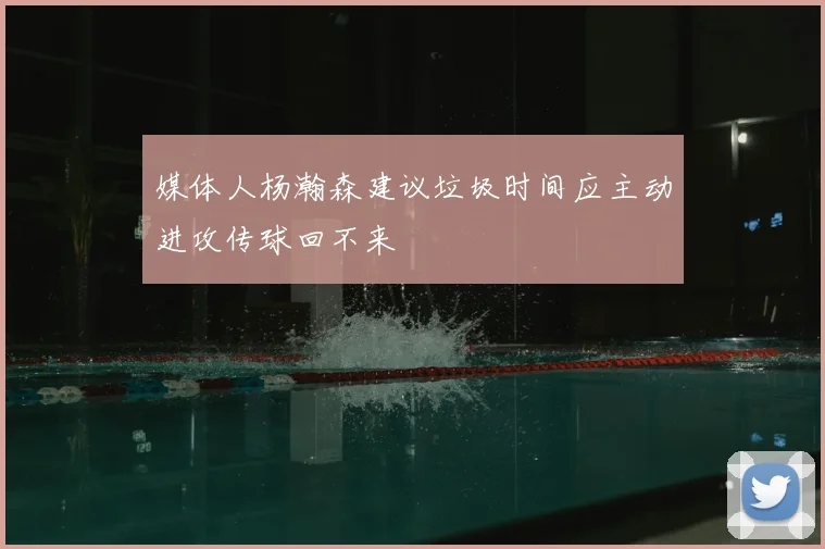媒体人杨瀚森建议垃圾时间应主动进攻传球回不来