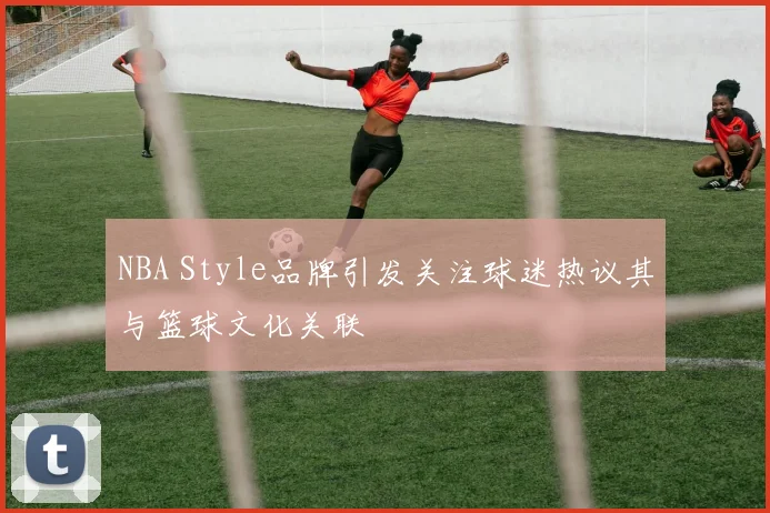 NBA Style品牌引发关注球迷热议其与篮球文化关联