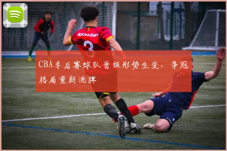 CBA季后赛球队晋级形势生变，争冠格局重新洗牌
