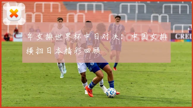 年女排世界杯中日对决:中国女排横扫日本精彩回顾