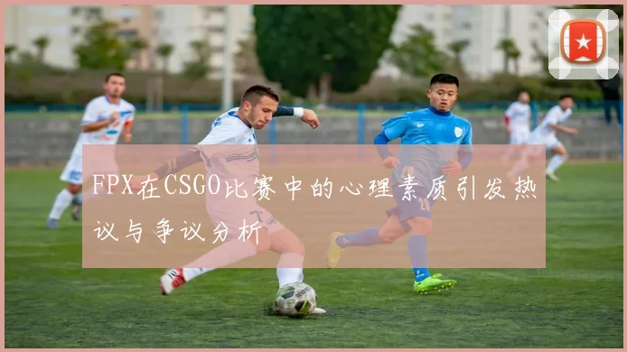 FPX在CSGO比赛中的心理素质引发热议与争议分析