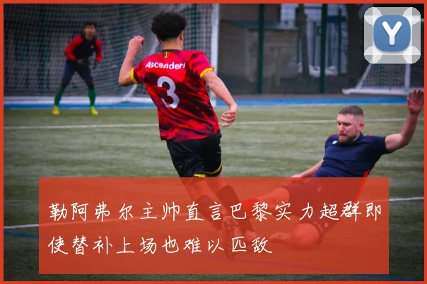 勒阿弗尔主帅直言巴黎实力超群即使替补上场也难以匹敌