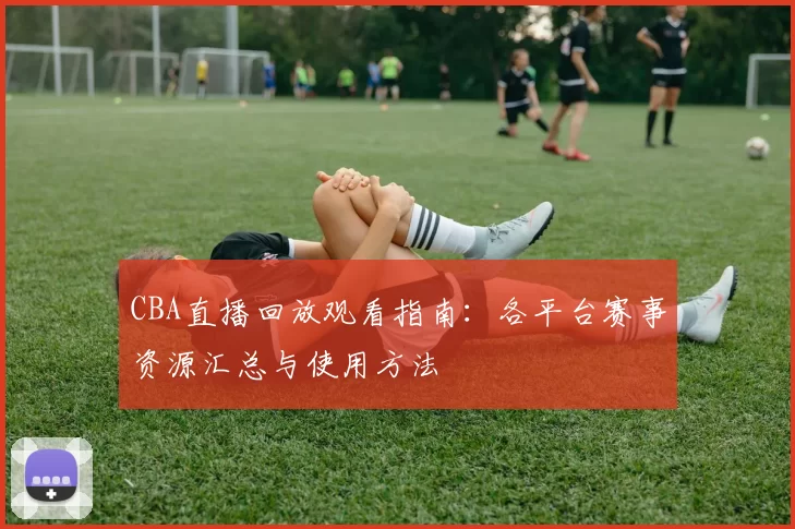 CBA直播回放观看指南：各平台赛事资源汇总与使用方法