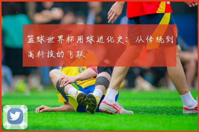 篮球世界杯用球进化史:从传统到高科技的飞跃