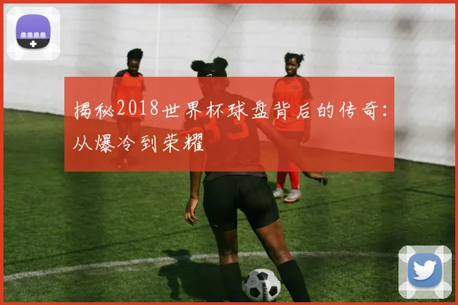 揭秘2018世界杯球盘背后的传奇:从爆冷到荣耀