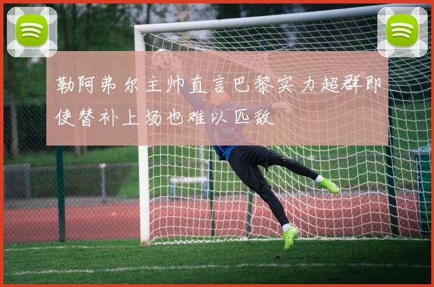 勒阿弗尔主帅直言巴黎实力超群即使替补上场也难以匹敌