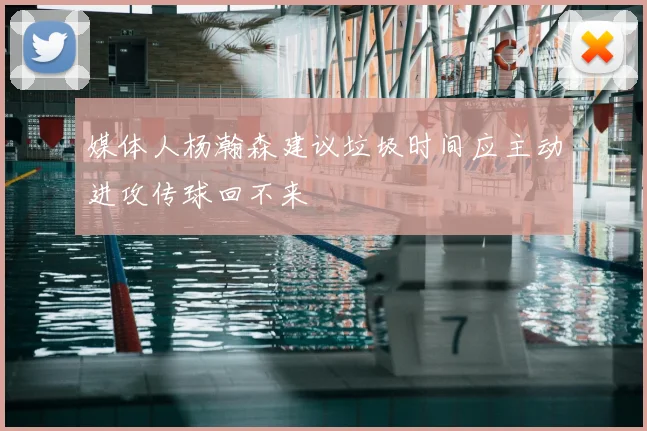 媒体人杨瀚森建议垃圾时间应主动进攻传球回不来