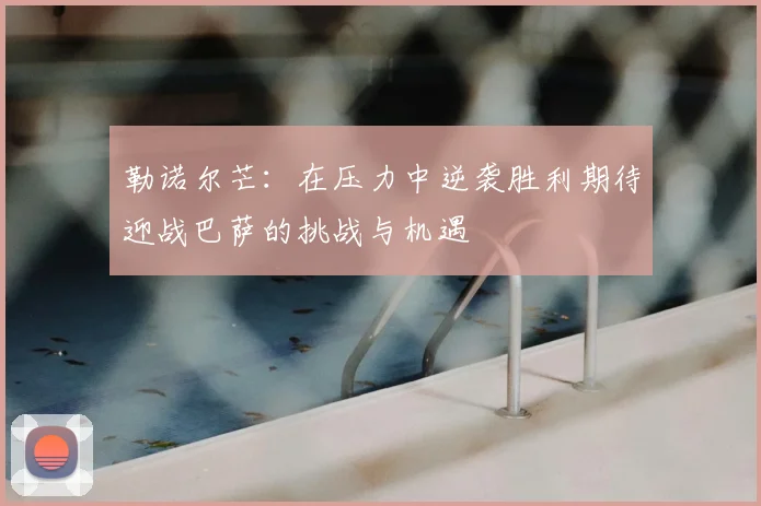 勒诺尔芒:在压力中逆袭胜利期待迎战巴萨的挑战与机遇