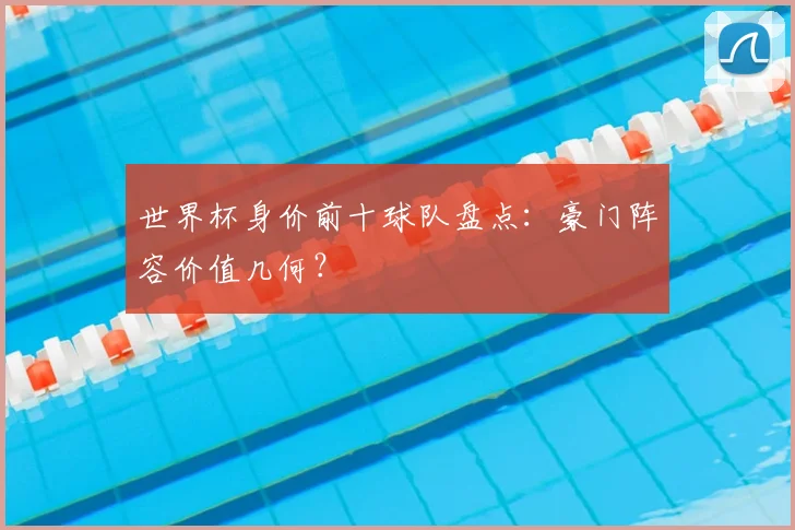 世界杯身价前十球队盘点:豪门阵容价值几何?