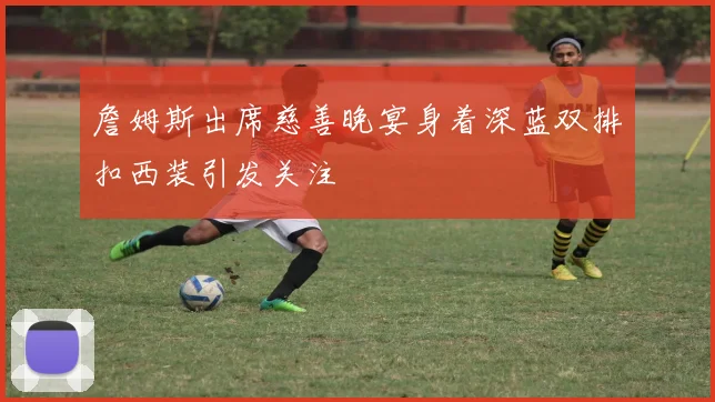 詹姆斯出席慈善晚宴身着深蓝双排扣西装引发关注