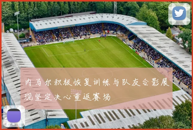 内马尔积极恢复训练与队友合影展现坚定决心重返赛场