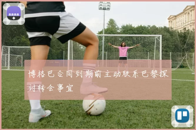 博格巴合同到期前主动联系巴黎探讨转会事宜