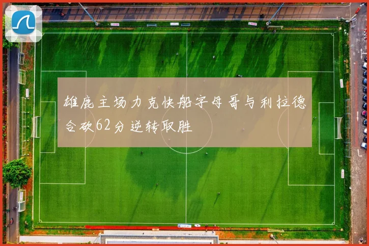 雄鹿主场力克快船字母哥与利拉德合砍62分逆转取胜
