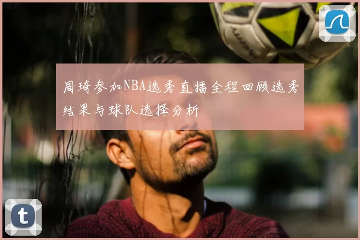 周琦参加NBA选秀直播全程回顾选秀结果与球队选择分析