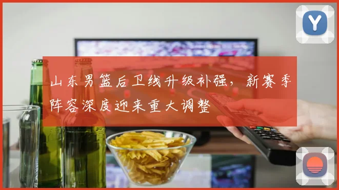 山东男篮后卫线升级补强,新赛季阵容深度迎来重大调整
