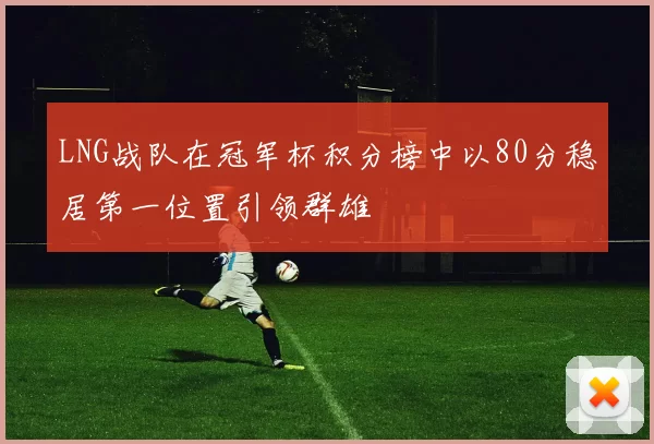 LNG战队在冠军杯积分榜中以80分稳居第一位置引领群雄