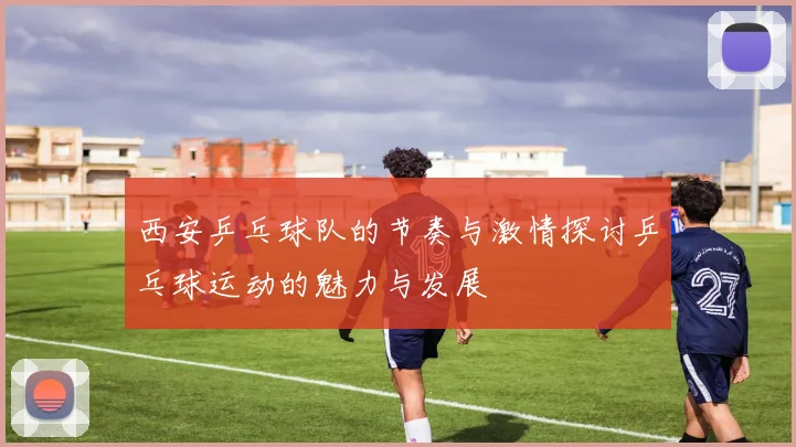 西安乒乓球队的节奏与激情探讨乒乓球运动的魅力与发展