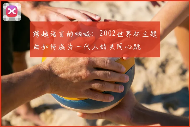 跨越语言的呐喊:2002世界杯主题曲如何成为一代人的共同心跳