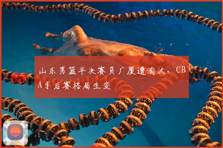 山东男篮半决赛负广厦遭淘汰,CBA季后赛格局生变