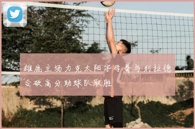 雄鹿主场力克太阳字母哥与利拉德合砍高分助球队取胜