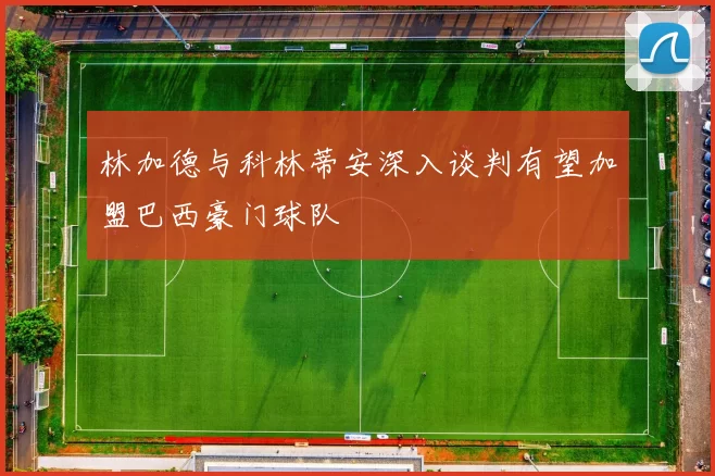 林加德与科林蒂安深入谈判有望加盟巴西豪门球队