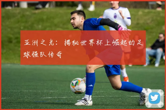 亚洲之光：揭秘世界杯上崛起的足球强队传奇